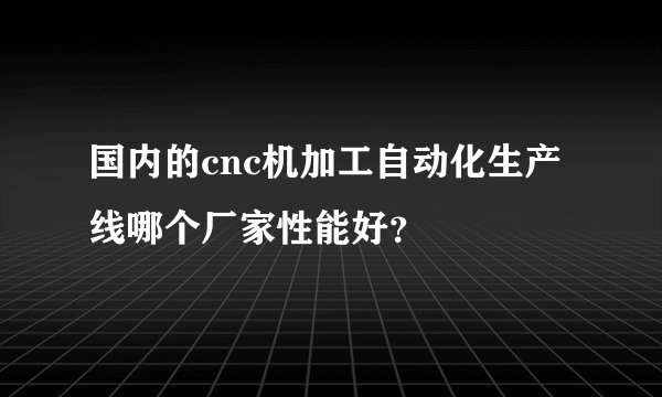 国内的cnc机加工自动化生产线哪个厂家性能好？