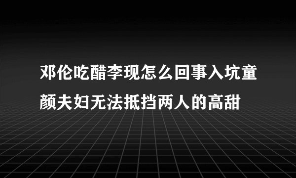 邓伦吃醋李现怎么回事入坑童颜夫妇无法抵挡两人的高甜