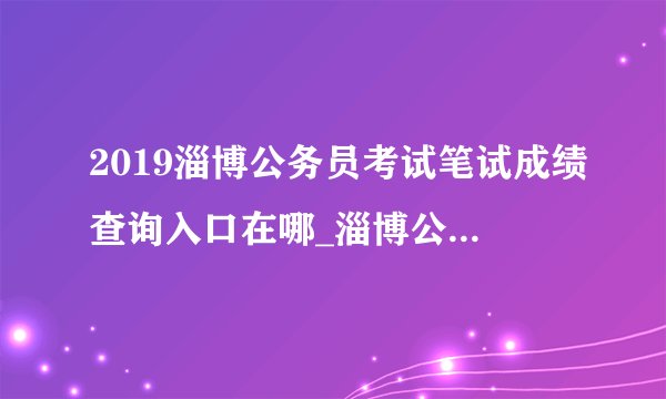 2019淄博公务员考试笔试成绩查询入口在哪_淄博公务员成绩查询时间