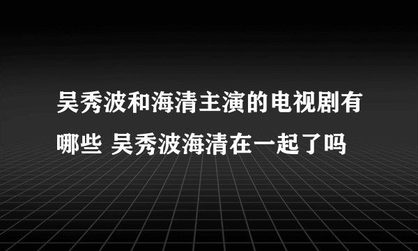 吴秀波和海清主演的电视剧有哪些 吴秀波海清在一起了吗
