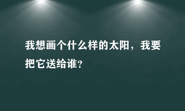 我想画个什么样的太阳，我要把它送给谁？