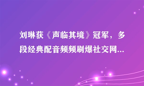 刘琳获《声临其境》冠军，多段经典配音频频刷爆社交网站- 飞外网