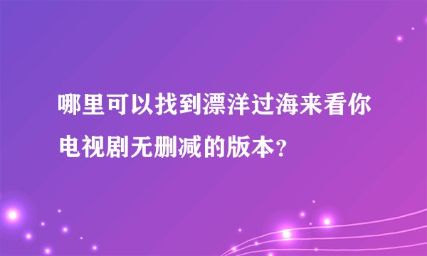 哪里可以找到漂洋过海来看你电视剧无删减的版本？