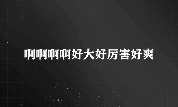 啊啊啊啊好大好厉害好爽