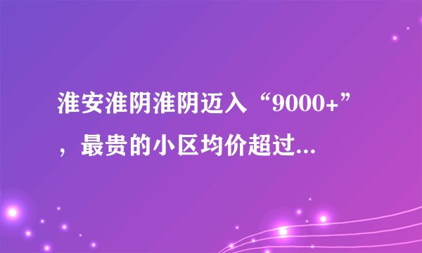 淮安淮阴淮阴迈入“9000+”，最贵的小区均价超过2万/平