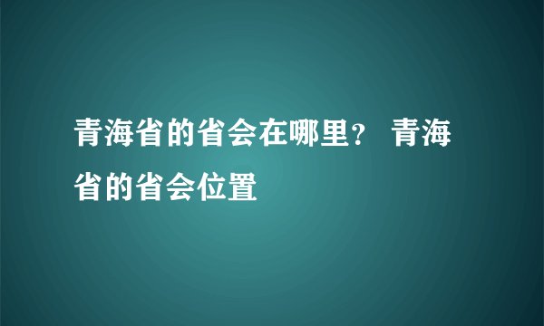 青海省的省会在哪里？ 青海省的省会位置
