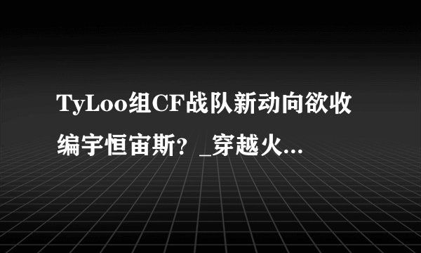 TyLoo组CF战队新动向欲收编宇恒宙斯？_穿越火线中国游戏门户站