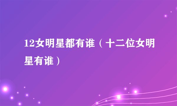 12女明星都有谁（十二位女明星有谁）