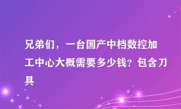 兄弟们，一台国产中档数控加工中心大概需要多少钱？包含刀具