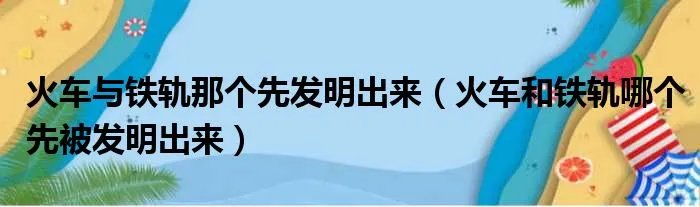 火车与铁轨那个先发明出来（火车和铁轨哪个先被发明出来）