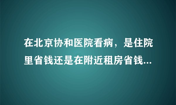 在北京协和医院看病，是住院里省钱还是在附近租房省钱？谢谢你们！