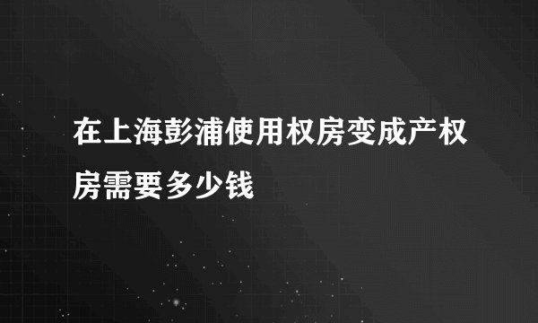 在上海彭浦使用权房变成产权房需要多少钱