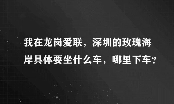 我在龙岗爱联，深圳的玫瑰海岸具体要坐什么车，哪里下车？