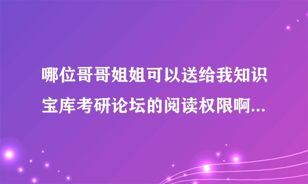哪位哥哥姐姐可以送给我知识宝库考研论坛的阅读权限啊 高分求