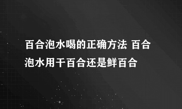 百合泡水喝的正确方法 百合泡水用干百合还是鲜百合
