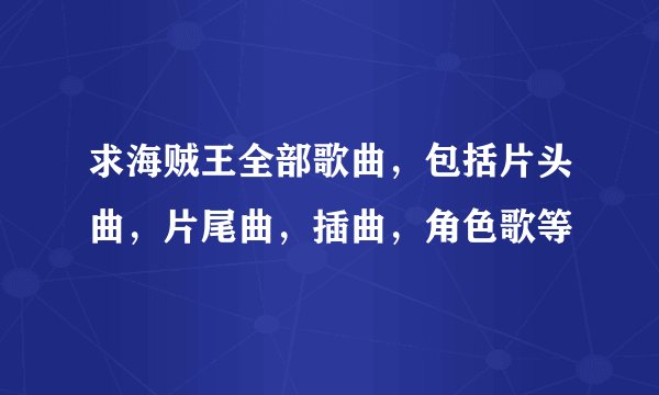 求海贼王全部歌曲，包括片头曲，片尾曲，插曲，角色歌等