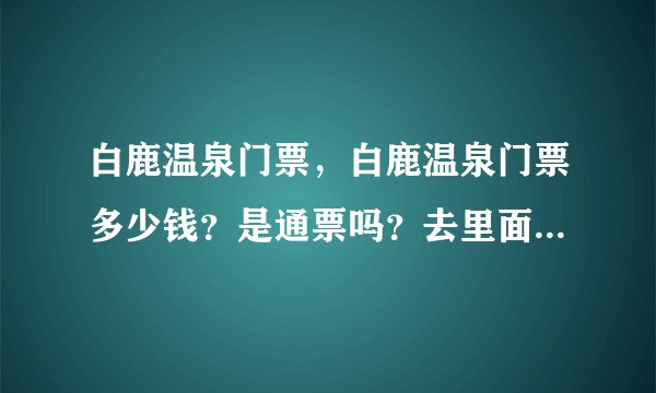 白鹿温泉门票，白鹿温泉门票多少钱？是通票吗？去里面还有另收费...