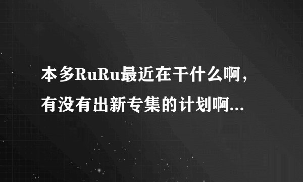 本多RuRu最近在干什么啊，有没有出新专集的计划啊，谁知道她的近况啊？