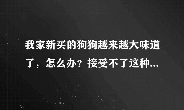 我家新买的狗狗越来越大味道了，怎么办？接受不了这种陪味道~！大家帮帮忙