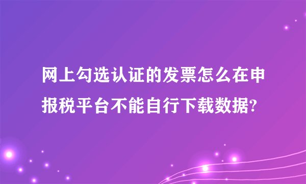 网上勾选认证的发票怎么在申报税平台不能自行下载数据?