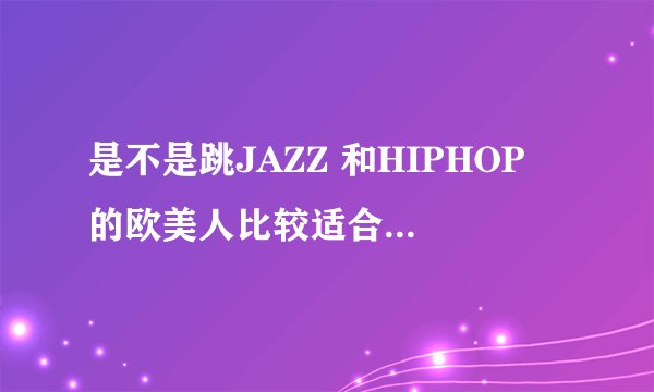 是不是跳JAZZ 和HIPHOP 的欧美人比较适合， 而跳 NEW JAZZ 和GIRL'S HIP HOP亚洲人比较适合