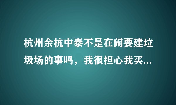 杭州余杭中泰不是在闹要建垃圾场的事吗，我很担心我买的房子也是余杭那边不知道会不会受到影响