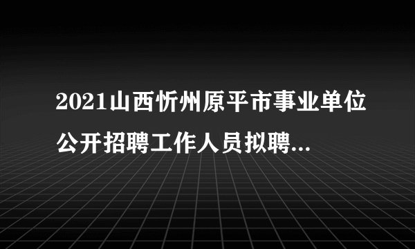 2021山西忻州原平市事业单位公开招聘工作人员拟聘人员公示