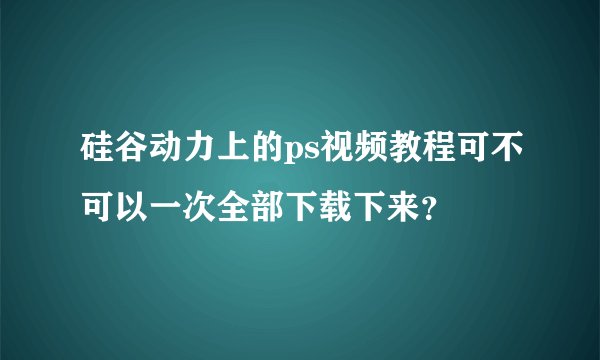 硅谷动力上的ps视频教程可不可以一次全部下载下来？
