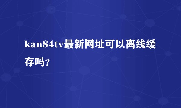 kan84tv最新网址可以离线缓存吗？