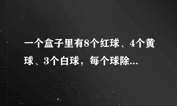 一个盒子里有8个红球、4个黄球、3个白球，每个球除颜色不同外，其它的没有区别，李明同学现在从盒子里任意摸出一个球，他摸到______球的可能性最大，他摸到白球的可能性是______(此处必须填最简分数).