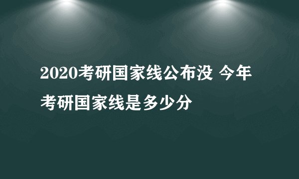 2020考研国家线公布没 今年考研国家线是多少分