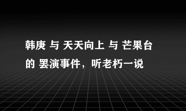韩庚 与 天天向上 与 芒果台 的 罢演事件，听老朽一说
