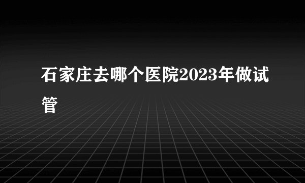 石家庄去哪个医院2023年做试管