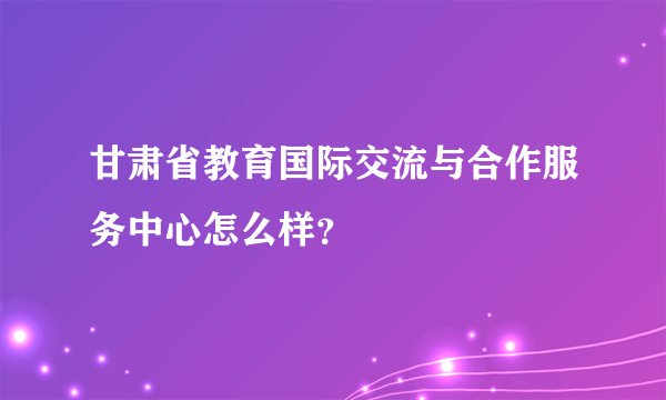 甘肃省教育国际交流与合作服务中心怎么样？