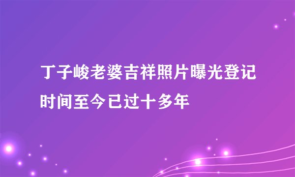 丁子峻老婆吉祥照片曝光登记时间至今已过十多年