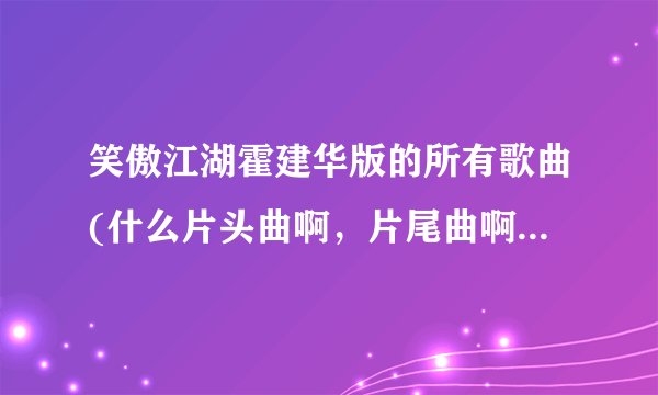 笑傲江湖霍建华版的所有歌曲(什么片头曲啊，片尾曲啊，插曲什么的)？