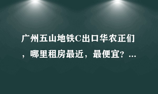 广州五山地铁C出口华农正们，哪里租房最近，最便宜？岑村哪边近吗？岑村哪里近？具体点？