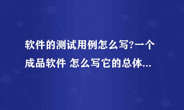 软件的测试用例怎么写?一个成品软件 怎么写它的总体的测试用例啊???急。。。