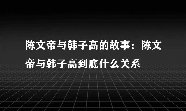 陈文帝与韩子高的故事：陈文帝与韩子高到底什么关系