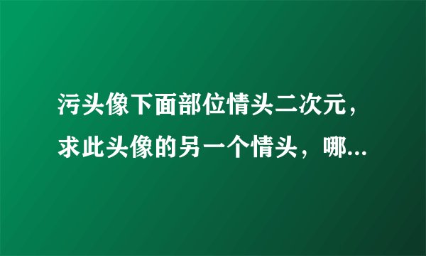 污头像下面部位情头二次元，求此头像的另一个情头，哪位大神有呀
