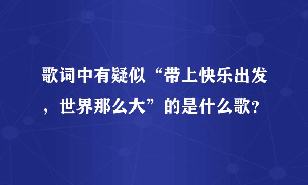 歌词中有疑似“带上快乐出发，世界那么大”的是什么歌？