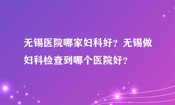 无锡医院哪家妇科好？无锡做妇科检查到哪个医院好？