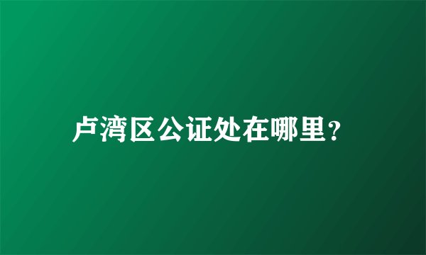 卢湾区公证处在哪里？