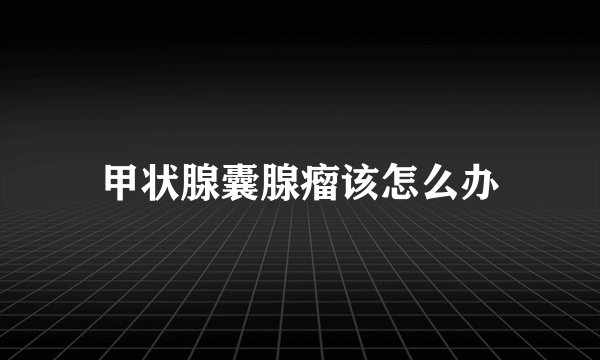 甲状腺囊腺瘤该怎么办