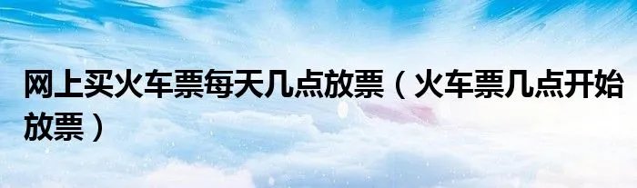 网上买火车票每天几点放票（火车票几点开始放票）