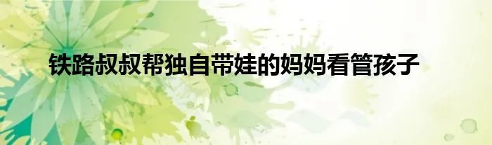 铁路叔叔帮独自带娃的妈妈看管孩子