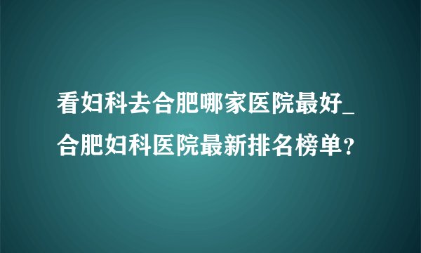 看妇科去合肥哪家医院最好_合肥妇科医院最新排名榜单？