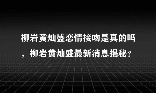 柳岩黄灿盛恋情接吻是真的吗，柳岩黄灿盛最新消息揭秘？