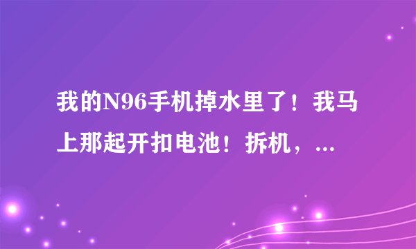 我的N96手机掉水里了！我马上那起开扣电池！拆机，用纸巾把主板上的水吸干了。装上能开机，但是信号很差，