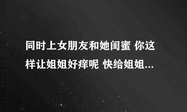 同时上女朋友和她闺蜜 你这样让姐姐好痒呢 快给姐姐挠挠痒-情感口述